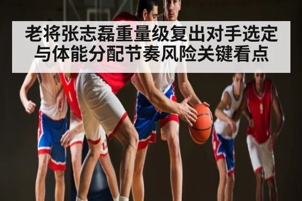 老将张志磊重量级复出对手选定与体能分配节奏风险关键看点